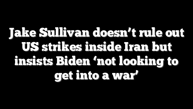 Jake Sullivan doesn’t rule out US strikes inside Iran but insists Biden ‘not looking to get into a war’