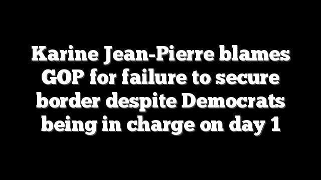 Karine Jean-Pierre blames GOP for failure to secure border despite Democrats being in charge on day 1