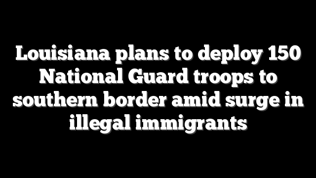 Louisiana plans to deploy 150 National Guard troops to southern border amid surge in illegal immigrants