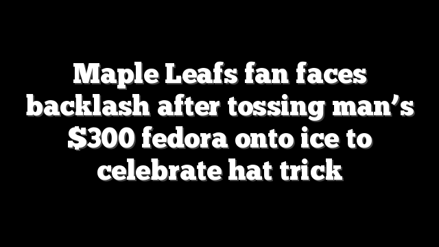 Maple Leafs fan faces backlash after tossing man’s $300 fedora onto ice to celebrate hat trick