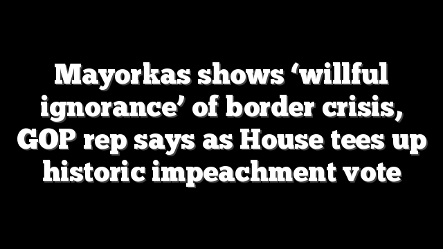 Mayorkas shows ‘willful ignorance’ of border crisis, GOP rep says as House tees up historic impeachment vote