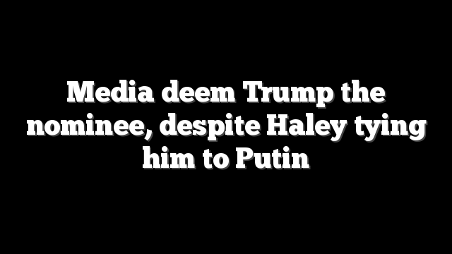 Media deem Trump the nominee, despite Haley tying him to Putin