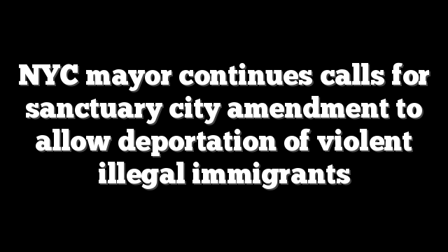 NYC mayor continues calls for sanctuary city amendment to allow deportation of violent illegal immigrants