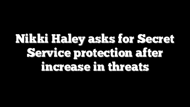 Nikki Haley asks for Secret Service protection after increase in threats