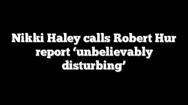 Nikki Haley calls Robert Hur report ‘unbelievably disturbing’