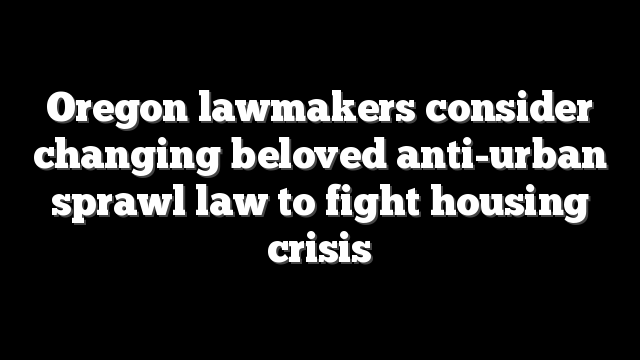 Oregon lawmakers consider changing beloved anti-urban sprawl law to fight housing crisis