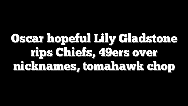 Oscar hopeful Lily Gladstone rips Chiefs, 49ers over nicknames, tomahawk chop