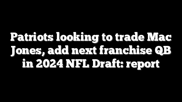 Patriots looking to trade Mac Jones, add next franchise QB in 2024 NFL Draft: report