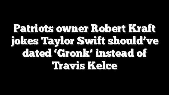 Patriots owner Robert Kraft jokes Taylor Swift should’ve dated ‘Gronk’ instead of Travis Kelce