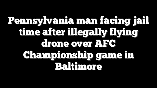 Pennsylvania man facing jail time after illegally flying drone over AFC Championship game in Baltimore