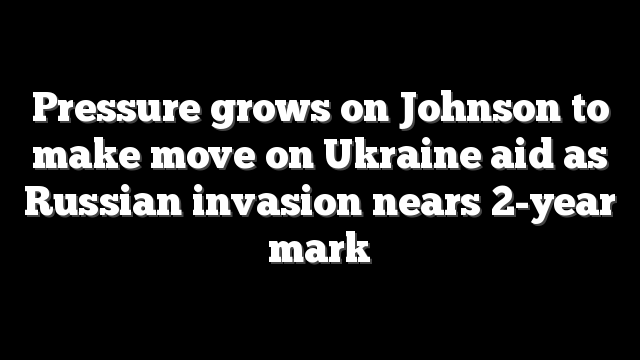 Pressure grows on Johnson to make move on Ukraine aid as Russian invasion nears 2-year mark