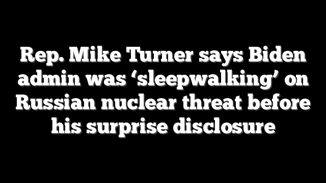 Rep. Mike Turner says Biden admin was ‘sleepwalking’ on Russian nuclear threat before his surprise disclosure