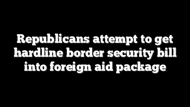 Republicans attempt to get hardline border security bill into foreign aid package