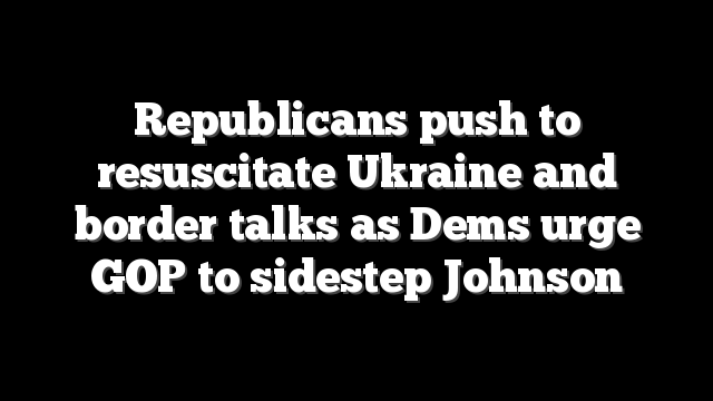 Republicans push to resuscitate Ukraine and border talks as Dems urge GOP to sidestep Johnson
