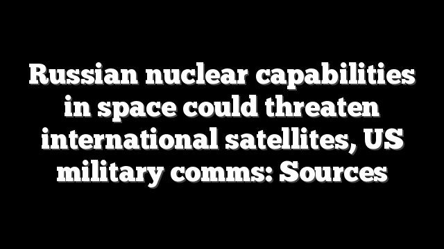 Russian nuclear capabilities in space could threaten international satellites, US military comms: Sources