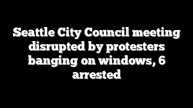 Seattle City Council meeting disrupted by protesters banging on windows, 6 arrested