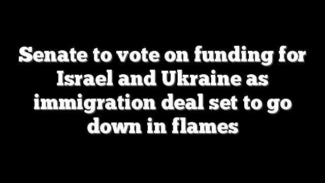 Senate to vote on funding for Israel and Ukraine as immigration deal set to go down in flames