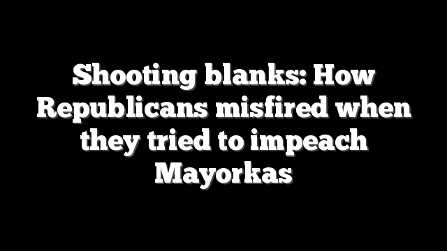 Shooting blanks: How Republicans misfired when they tried to impeach Mayorkas