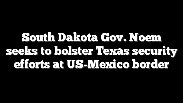 South Dakota Gov. Noem seeks to bolster Texas security efforts at US-Mexico border
