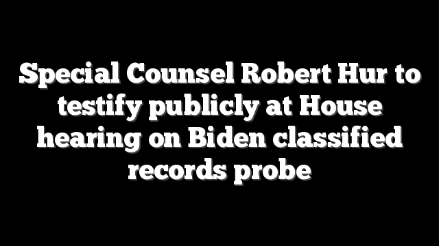Special Counsel Robert Hur to testify publicly at House hearing on Biden classified records probe