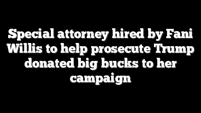 Special attorney hired by Fani Willis to help prosecute Trump donated big bucks to her campaign