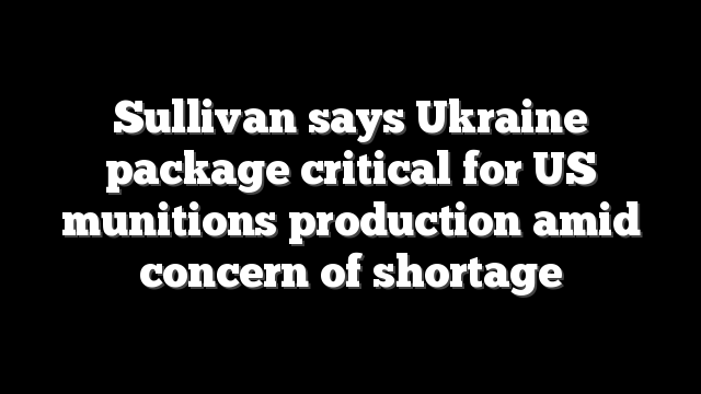 Sullivan says Ukraine package critical for US munitions production amid concern of shortage
