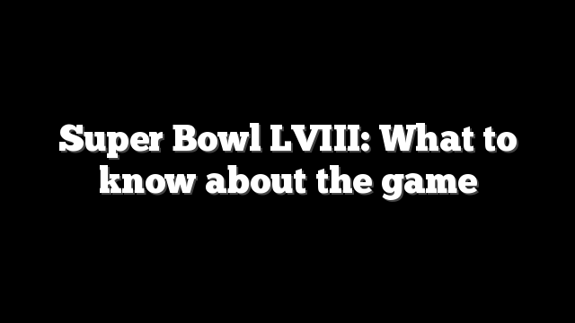 Super Bowl LVIII: What to know about the game