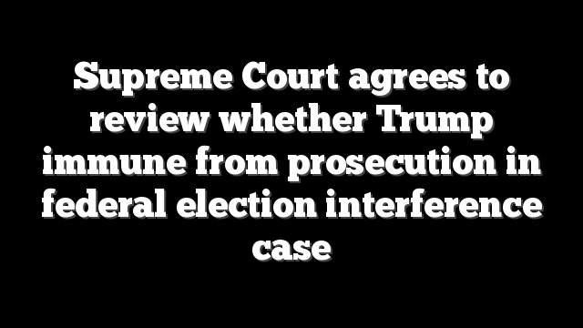 Supreme Court agrees to review whether Trump immune from prosecution in federal election interference case