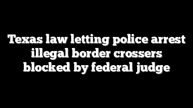 Texas law letting police arrest illegal border crossers blocked by federal judge