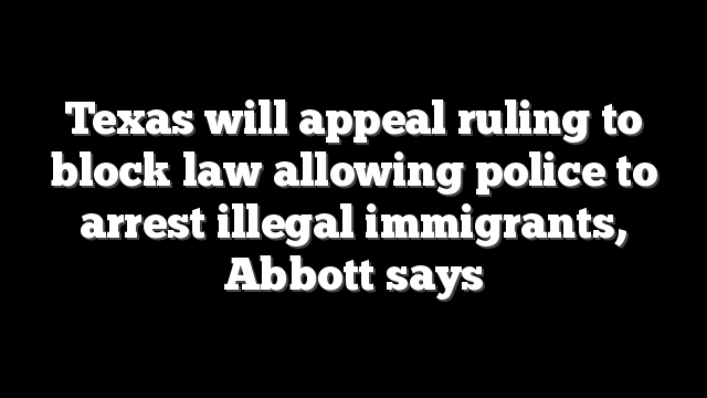 Texas will appeal ruling to block law allowing police to arrest illegal immigrants, Abbott says