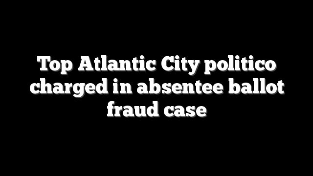 Top Atlantic City politico charged in absentee ballot fraud case