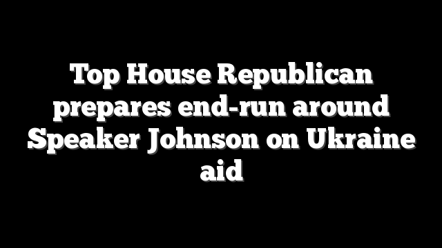 Top House Republican prepares end-run around Speaker Johnson on Ukraine aid