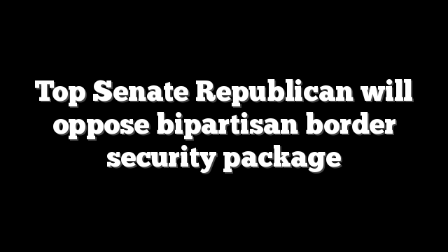 Top Senate Republican will oppose bipartisan border security package