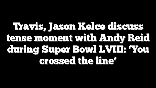 Travis, Jason Kelce discuss tense moment with Andy Reid during Super Bowl LVIII: ‘You crossed the line’