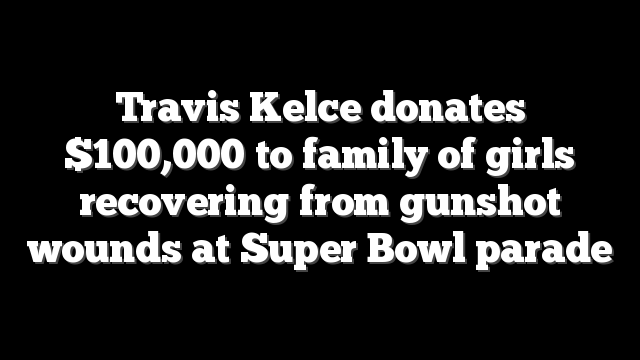 Travis Kelce donates $100,000 to family of girls recovering from gunshot wounds at Super Bowl parade