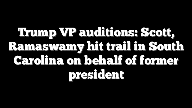 Trump VP auditions: Scott, Ramaswamy hit trail in South Carolina on behalf of former president