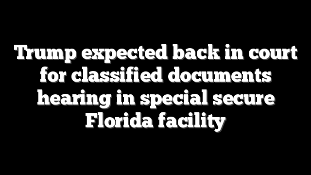 Trump expected back in court for classified documents hearing in special secure Florida facility