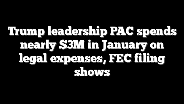 Trump leadership PAC spends nearly $3M in January on legal expenses, FEC filing shows