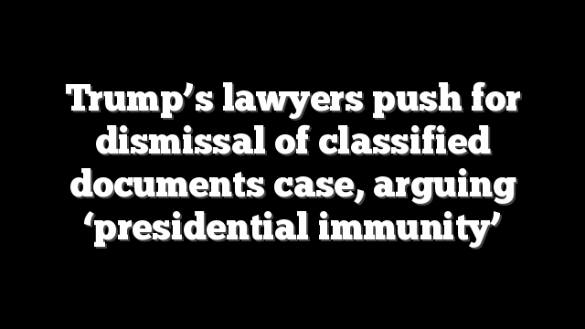Trump’s lawyers push for dismissal of classified documents case, arguing ‘presidential immunity’