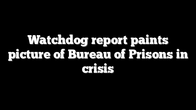 Watchdog report paints picture of Bureau of Prisons in crisis