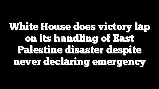 White House does victory lap on its handling of East Palestine disaster despite never declaring emergency