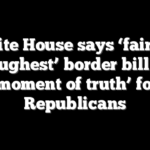 White House says ‘fairest, toughest’ border bill is ‘moment of truth’ for Republicans