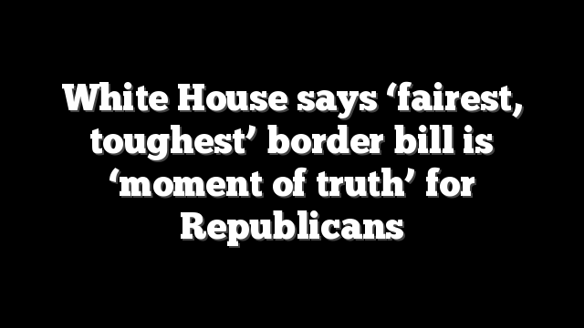 White House says ‘fairest, toughest’ border bill is ‘moment of truth’ for Republicans