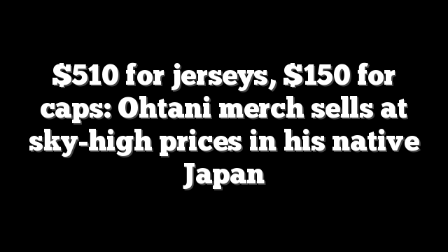 $510 for jerseys, $150 for caps: Ohtani merch sells at sky-high prices in his native Japan
