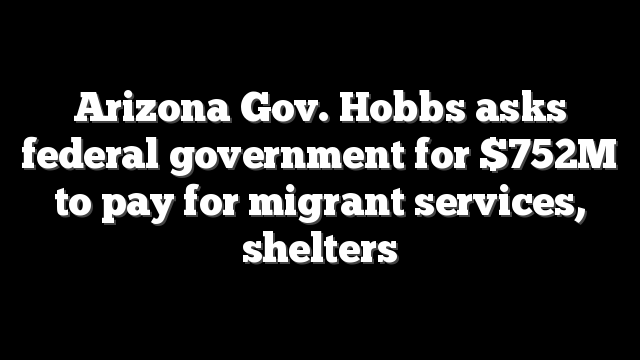 Arizona Gov. Hobbs asks federal government for $752M to pay for migrant services, shelters