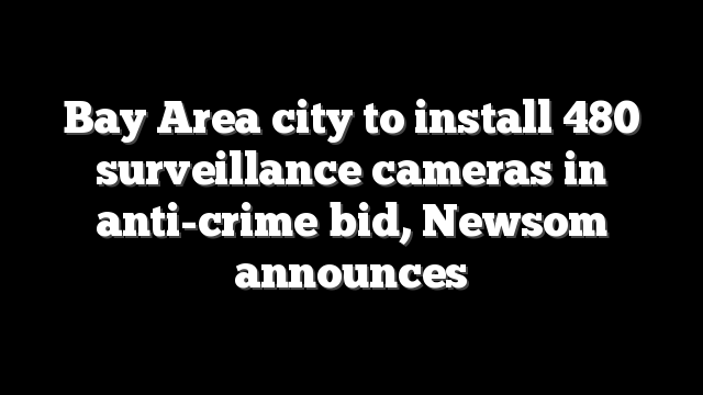 Bay Area city to install 480 surveillance cameras in anti-crime bid, Newsom announces