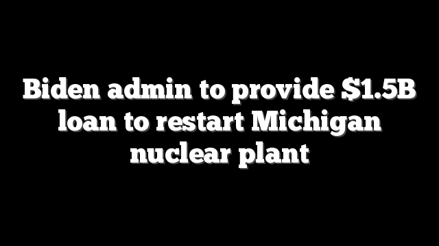 Biden admin to provide $1.5B loan to restart Michigan nuclear plant