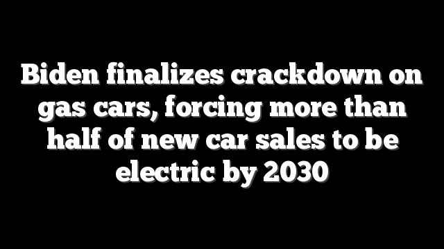Biden finalizes crackdown on gas cars, forcing more than half of new car sales to be electric by 2030