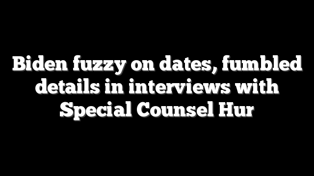 Biden fuzzy on dates, fumbled details in interviews with Special Counsel Hur