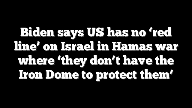 Biden says US has no ‘red line’ on Israel in Hamas war where ‘they don’t have the Iron Dome to protect them’